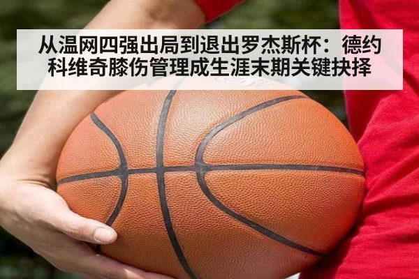 从温网四强出局到退出罗杰斯杯：德约科维奇膝伤管理成生涯末期关键抉择